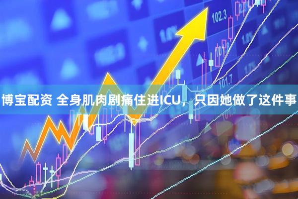 博宝配资 全身肌肉剧痛住进ICU，只因她做了这件事