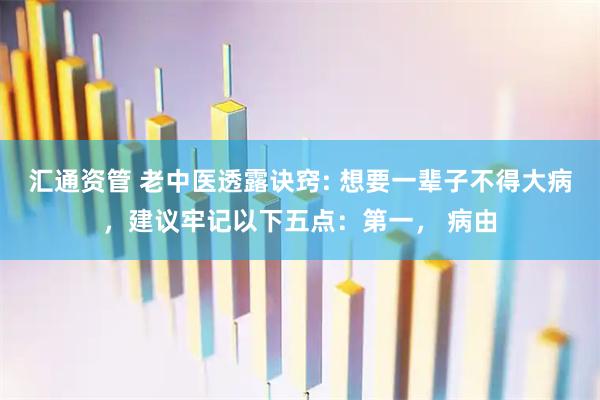 汇通资管 老中医透露诀窍: 想要一辈子不得大病，建议牢记以下五点：第一， 病由
