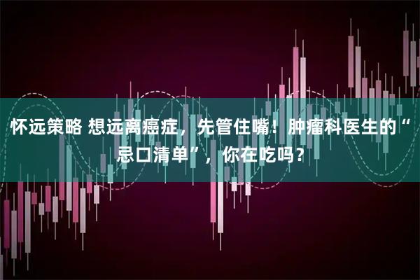怀远策略 想远离癌症，先管住嘴！肿瘤科医生的“忌口清单”，你在吃吗？