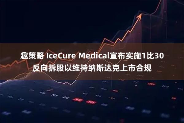 趣策略 IceCure Medical宣布实施1比30反向拆股以维持纳斯达克上市合规