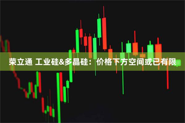 荣立通 工业硅&多晶硅：价格下方空间或已有限
