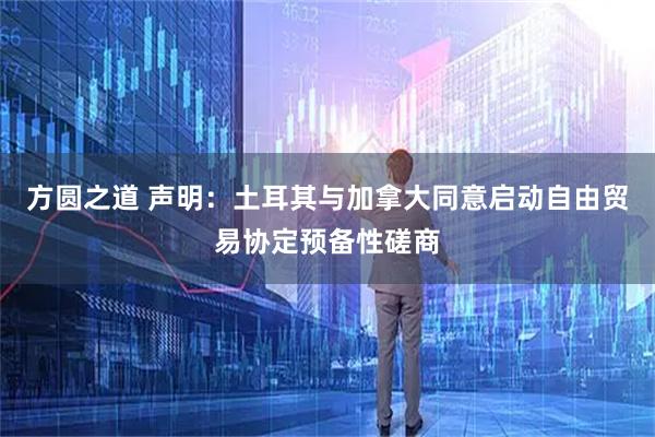 方圆之道 声明:土耳其与加拿大同意启动自由贸易协定预备性磋商