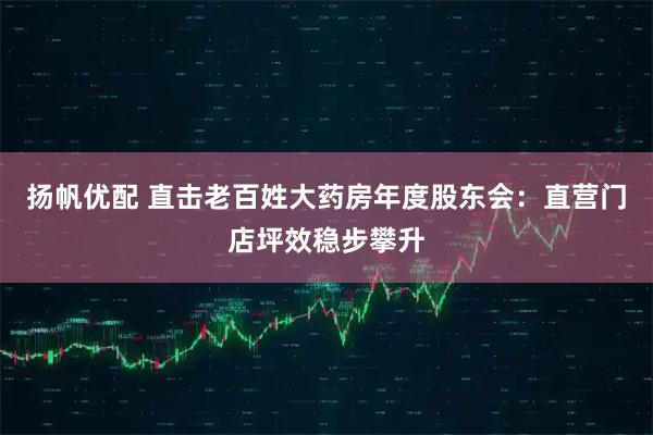 扬帆优配 直击老百姓大药房年度股东会：直营门店坪效稳步攀升