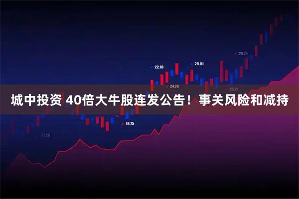 城中投资 40倍大牛股连发公告！事关风险和减持