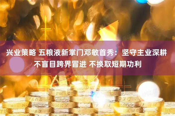 兴业策略 五粮液新掌门邓敏首秀：坚守主业深耕 不盲目跨界冒进 不换取短期功利