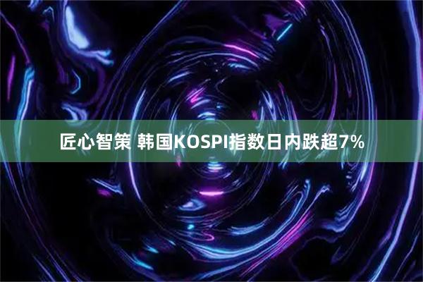 匠心智策 韩国KOSPI指数日内跌超7%