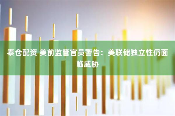 泰仓配资 美前监管官员警告：美联储独立性仍面临威胁
