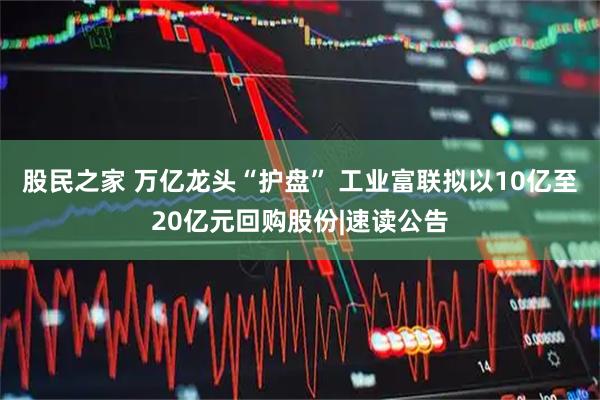 股民之家 万亿龙头“护盘” 工业富联拟以10亿至20亿元回购股份|速读公告