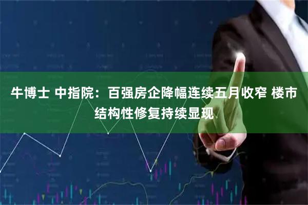 牛博士 中指院：百强房企降幅连续五月收窄 楼市结构性修复持续显现