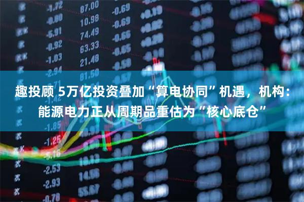 趣投顾 5万亿投资叠加“算电协同”机遇，机构：能源电力正从周期品重估为“核心底仓”
