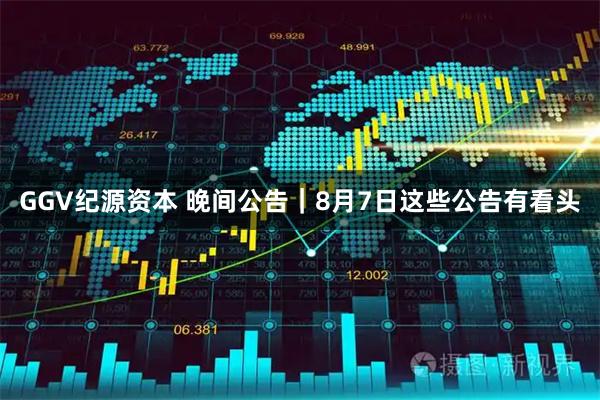 GGV纪源资本 晚间公告｜8月7日这些公告有看头