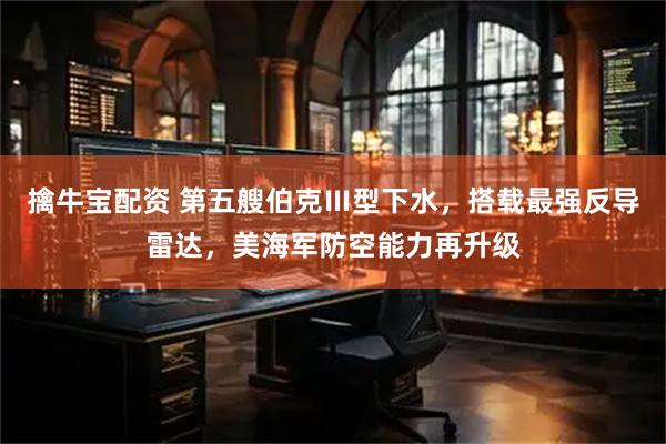 擒牛宝配资 第五艘伯克Ⅲ型下水，搭载最强反导雷达，美海军防空能力再升级